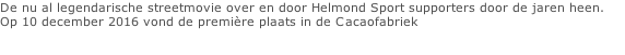 De nu al legendarische streetmovie over en door Helmond Sport supporters door de jaren heen. Op 10 december 2016 vond de première plaats in de Cacaofabriek